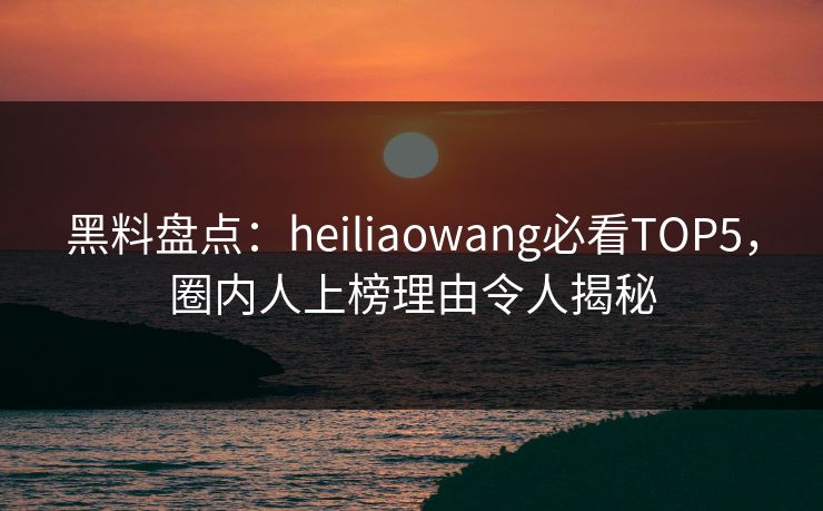黑料盘点：heiliaowang必看TOP5，圈内人上榜理由令人揭秘  第1张