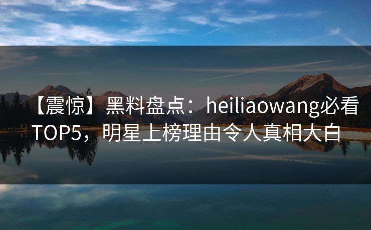【震惊】黑料盘点：heiliaowang必看TOP5，明星上榜理由令人真相大白  第1张