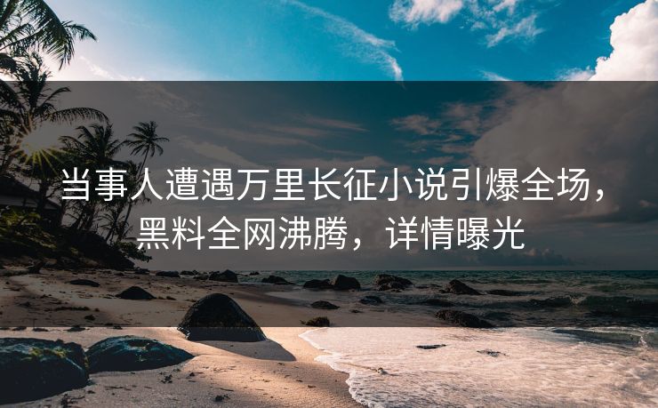 当事人遭遇万里长征小说引爆全场，黑料全网沸腾，详情曝光  第1张