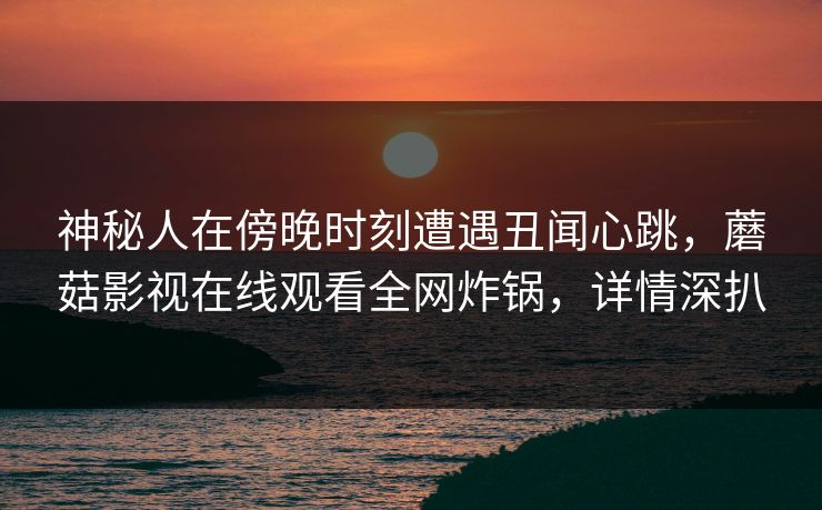 神秘人在傍晚时刻遭遇丑闻心跳，蘑菇影视在线观看全网炸锅，详情深扒