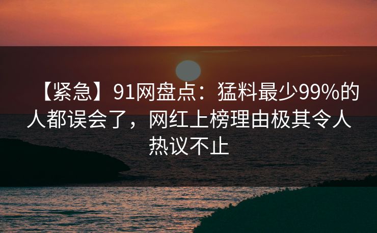 【紧急】91网盘点：猛料最少99%的人都误会了，网红上榜理由极其令人热议不止