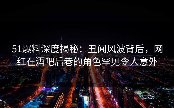 51爆料深度揭秘：丑闻风波背后，网红在酒吧后巷的角色罕见令人意外