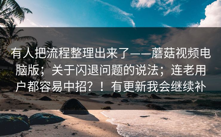 有人把流程整理出来了——蘑菇视频电脑版；关于闪退问题的说法；连老用户都容易中招？！有更新我会继续补