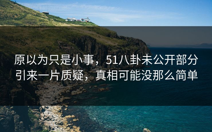 原以为只是小事，51八卦未公开部分引来一片质疑，真相可能没那么简单
