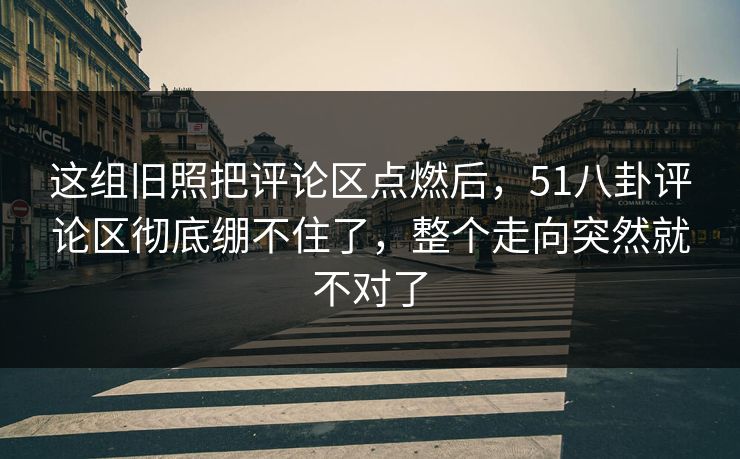 这组旧照把评论区点燃后，51八卦评论区彻底绷不住了，整个走向突然就不对了